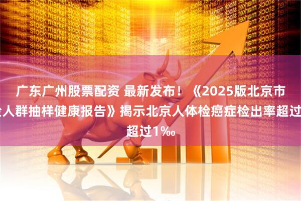 广东广州股票配资 最新发布！《2025版北京市体检人群抽样健康报告》揭示北京人体检癌症检出率超过1‰