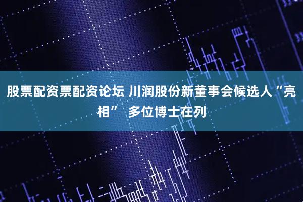 股票配资票配资论坛 川润股份新董事会候选人“亮相”  多位博士在列