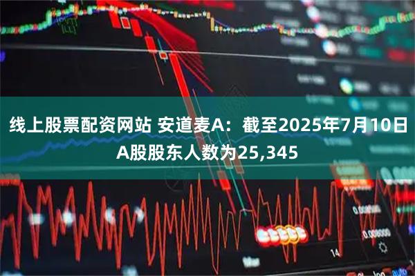 线上股票配资网站 安道麦A：截至2025年7月10日A股股东人数为25,345