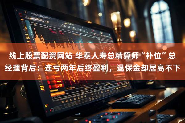 线上股票配资网站 华泰人寿总精算师“补位”总经理背后：连亏两年后终盈利，退保金却居高不下