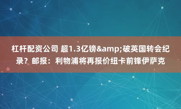 杠杆配资公司 超1.3亿镑&破英国转会纪录？邮报：利物浦将再报价纽卡前锋伊萨克