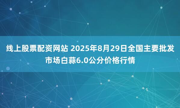 线上股票配资网站 2025年8月29日全国主要批发市场白蒜6.0公分价格行情