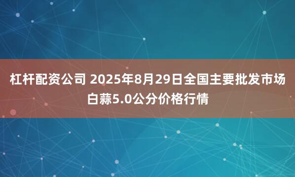 杠杆配资公司 2025年8月29日全国主要批发市场白蒜5.0公分价格行情