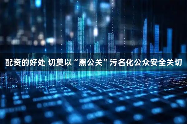 配资的好处 切莫以“黑公关”污名化公众安全关切