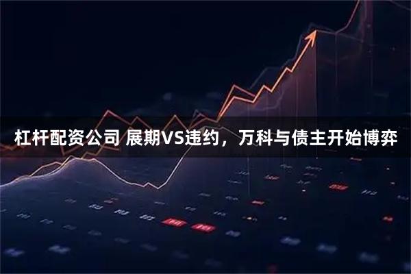 杠杆配资公司 展期VS违约，万科与债主开始博弈