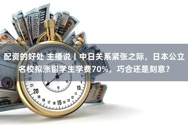 配资的好处 主播说丨中日关系紧张之际，日本公立名校拟涨留学生学费70%，巧合还是刻意？
