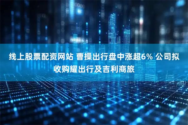 线上股票配资网站 曹操出行盘中涨超6% 公司拟收购耀出行及吉利商旅