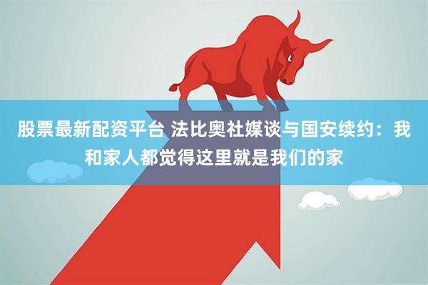 股票最新配资平台 法比奥社媒谈与国安续约：我和家人都觉得这里就是我们的家